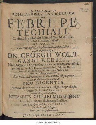 Disputationem Inauguralem De Febri Petechiali ... in inclyta hac Salana Collegii, Sub Praesidio ... Dn. Georgii Wolffgangi Wedelii, Med. Doctoris ... Pro Licentia, Summos in arte medica honores ... Doctoralia legitime impetrandi, publicae disceptationi subiiciet Johannes Guilielmus Eichhorn/ Gotha-Thuringus ... Ad d. 17. Iun. A.S.R. MDCLXXIV. ...