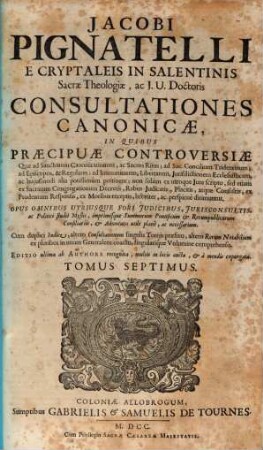 Jacobi Pignatelli E Cryptaleis In Salentinis Sacrae Theologiae, ac J. U. Doctoris Consultationes Canonicae : In Quibus Praecipuae Controversiae, Quae ad Sanctorum Canonizationem, ac Sacros Ritus; ad Sac. Concilium Tridentinum; ad Episcopos, ... ac hujusmodi alia potissimùm pertinent; non solùm ex utroque Jure scripto, sed etiam ex Sacrarum Congregationum Decretis, ... breviter, ac perspicuè dirimuntur ; Opus Omnibus Utriusque Fori Judicibus, ... imprimisque Summorum Pontificum & Rerumpublicarum Consiliariis, ... necessarium. ; Cum ... Indice, ..., 7