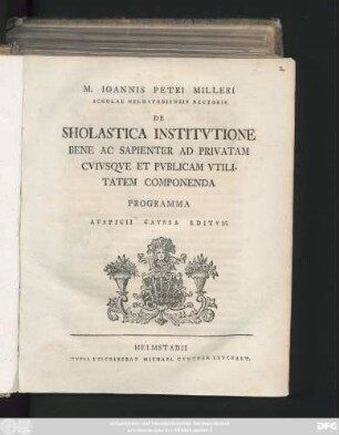 M. Ioannis Petri Milleri Scholae Helmstadiensis Rectoris De Sholastica Institvtione Bene Ac Sapienter Ad Privatam Cvivsqve Et Pvblicam Vtilitatem Componenda : Programma Avspicii Cavssa Editvm ; [Dab. Helmstadii a. d. XXV. Sept. A. O. R. S. MDCCL.]