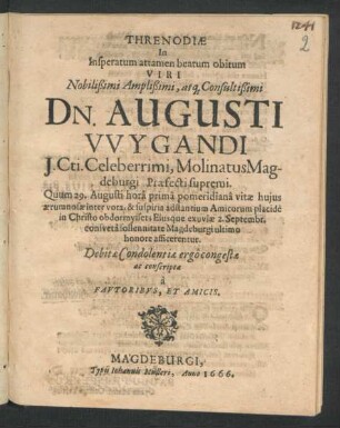 Threnodiae In Insperatum attamen beatum obitum Viri Nobilißimi ... Dn. Augusti Wygandi I.Cti. ... MolinatusMagdeburgi Praefecti supremi : Quum 29. Augusti ... vitae huius aerumnosae inter vota, & suspiria adstantium Amicorum placide in Christo obdormysset; Eiusque exuviae 2. Septembr. consueta sollennitate Magdeburgi ultimo honore afficerentur. Debitae Condolentiae ergo congestae ac conscriptae a Fautoribus, Et Amicis