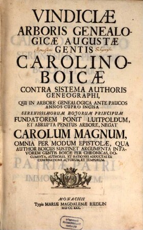 Vindiciae Arboris Genealogicae Augustae Gentis Carolino-Boicae : Contra Sistema Authoris Geneographi, Qui In Arbore Genealogica Ante Paucos Annos Cupro Incisa Serenissimorum Bojorum Principum Fundatorem Ponit Luitpoldum, Et Abrupta Penitus Arbore, Negat Carolum Magnum, Omnia Per Modum Epistolae, Qua Author Boicus Sustinet Argumenta In Favorem Gentis Boicae Per Chronicas, Documenta, Authores, Et Rationes Adductas Ex Combinatione Actorum, Et Temporum