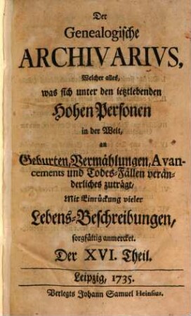 Der genealogische Archivarius : welcher alles, was sich unter den ietztlebenden hohen Personen in der Welt an Geburten, Vermählungen, Avancements und Todes-Fällen veränderliches zuträgt, mit Eindrückung vieler Lebens-Beschreibungen sorgfältig anmercket .... [5.] 1735 = T. 16 - 19