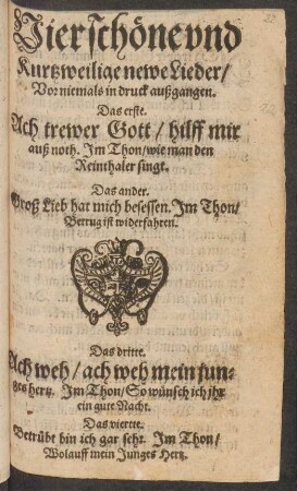 Vier schöne vnd || Kurtzweilige newe Lieder/|| Vor niemals in druck außgangen.|| Das erste.|| Ach trewer Gott/ hilff mir || auß noth. Jm Thon/ wie man den || Reinthaler singt.|| Das ander.|| Groß Lieb hat mich besessen. Jm Thon/|| Betrug ist widerfahren.|| Das dritte.|| Ach weh/ ach weh mein jun=||ges hertz. Jm Thon/ So wünsch ich ihr || ein gute Nacht.|| Das vierte.|| Betrübt bin ich gar sehr. Jm Thon/|| Wolauff mein Junges Hertz.||