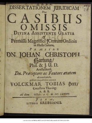 Dissertationem Iuridicam De Casibus Omissis Divina Assistente Gratia & Permissu Magnifici ICtorum Ordinis in Illustri Salana, Praeside Dn. Johan. Christoph. Hartung/ Phil. & I.U.D. Arnstadiensi. Dn. Praeceptore ac Fautore aetatem devenerando, publicae disquisitioni exponit Volckmar Tobias Herr/ Greussena Thuring: A. & R. Ad diem Octobr. A.C. M.DC.LXXXVI.