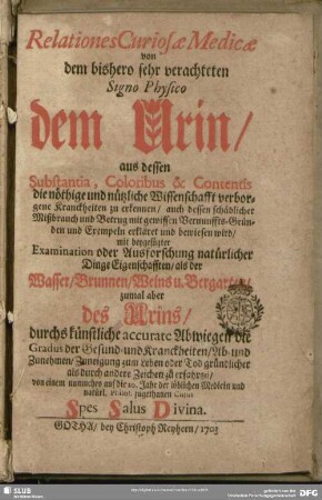 Relationes Curiosae Medicae von dem bishero sehr verachteten Signo Physico dem Urin, aus dessen Substantia, Coloribus & Contentis die nöthige und nützliche Wissenschafft verborgene Kranckheiten zu erkennen, auch dessen schädlicher Mißbrauch und Betrug mit gewissen Vernunffts-Gründen und Exempeln erkläret und bewiesen wird