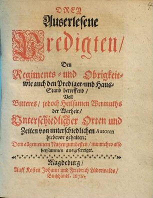 Drey Auserlesene Predigten/ Den Regiments- und Obrigkeit- wie auch den Prediger- und Haus-Stand betreffend : Voll ... der Wahrheit/ Unterschiedlicher Orten und Zeiten von unterschiedlichen Autoren hiebevor gehalten; Dem allgemeinem Nutzen zum besten/ nunmehro also beysammen ausgefertiget