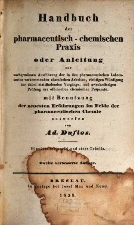 Handbuch der pharmaceutisch-chemischen Praxis : oder Anleitung zur sachgemässen Ausführung der in den pharmaceutischen Laboratorien vorkommenden chemischen Arbeiten, richtigen Würdigung der dabei stattfindenden Vorgänge, und zweckmässigen Prüfung der officinellen chemischen Präparate, mit Benutzung der neuesten Erfahrungen im Felde der pharmaceutischen Chemie ; mit einer Steintafel und einer Tabelle, [1]