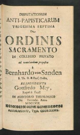 Disputationum Anti-Papisticarum Trigesima Septima De Ordinis Sacramento In Collegio Privato ad ventilandum proposita `a Bernhardo von Sanden S. Th. D. & Prof. Ordin. Respondente Gottfredo Mey, Ragniti Pruss. In Auditorio Theologico Die [] Decemb. Anno MDCCVIII