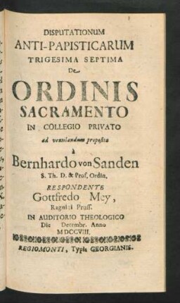 Disputationum Anti-Papisticarum Trigesima Septima De Ordinis Sacramento In Collegio Privato ad ventilandum proposita `a Bernhardo von Sanden S. Th. D. & Prof. Ordin. Respondente Gottfredo Mey, Ragniti Pruss. In Auditorio Theologico Die [] Decemb. Anno MDCCVIII