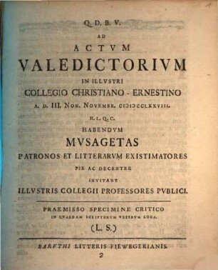 Ad Actvm Valedictorivm In Illvstri Collegio Christiano-Ernestino A. D. III. Non. Novembr. MDCCLXXVIII. H. L. Q. C. Habendvm Mvsagetas Patronos Et Litterarvm Existimatores Pie Ac Decenter Invitant Illvstris Collegii Professores Pvblici : Praemisso Specimine Critico In Qvaedam Scriptorvm Vetervm Loca