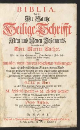Biblia, Das ist: Die Gantze Heilige Schrifft Alten und Neuen Testaments, Verteutschet durch Doct. Martin Luther. Anietzo Uber die alten Summarien, Concordantzen, Zeit- Lehr- Historien- und Namen-Register, Mit Nutzlichen, einem jeden Vers. beygefügten, Außlegungen, accurat- und vollkom[m]enen Summarien am Rand, Neuen und lehrreichen Vorreden über viele Bücher beyder Testamenten, Vorstellung der vornehmsten Materien oben auf einem jeglichen Blat, Vermehrung der Parallel-Stellen, Einrückung der Chronologey und Unterscheidung der Haupt- und Macht-Sprüchen durch eine besondere Schrifft ... versehen und heraußgegeben durch M. Friedrich Battier und M. Theodor Gernler, Weiland Dienere am Heil. Evangelio in der Kirche zu Basel