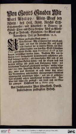 Von Gottes Gnaden Wir Carl Philipp, Pfaltz-Graff bey Rhein, des Heil. Röm. Reichs Ertz-Schatzmeister, und Churfürst, ... Unseren gnädigsten Gruß zuvor: Liebe Getreue: Wir errinneren Uns annoch gnädigst, aus was für Ursachen Wir auff zwölff vom Hundert der in Unseren Gülich- und Bergischen Landen von dem Ertz-Stifft Cöllnischen Clero geniessende Gefälle einen Provisional-Arrest zu verhengen vermüssiget worden seywn ... : Düsseldorff den 9. Martii 1729