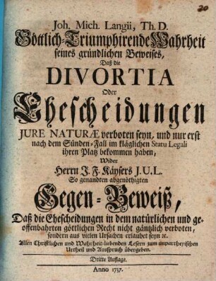 Joh. Mich. Langii, Th. D. Göttlich-Triumphirende Wahrheit seines Gründlichen Beweises, Daß die Divortia Oder Ehescheidungen Jure Naturae verboten seyn, und nur erst nach dem Sünden-Fall im kläglichen Statu Legali ihren Platz bekommen haben : Wider Herrn J.F. Käysers J.U.L. So genandten abgenöthigten Gegen-Beweiß, Daß die Ehescheidungen in dem natürlichen und geoffenbahrten göttlichen Recht nicht gäntzlich verboten ... seyn ...