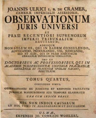 Joannis Ulrici L.B. De Cramer, Cameræ Imperialis Assessoris. Observationes Juris Universi : Ex Praxi Recentiori Supremorum Imperii Tribunalium Haustæ: Adeoque Non Solum Iis, Qui In Eadem Consulendo, Advocando, Procurando, Vel Judicando, Sed Et Aliis, Qui In Praxi Judiciorum Germaniæ Inferiorum Versantur, Imo Et Doctoribus Ac Professoribus, Qui In Academiis Jurisprudentiæ Universæ Pragmaticæ Excollendæ Et Tradendae Operam Navant, Perutiles, Tomus Quartus. Continens Simul Observationes Ex Iudicatis Et Responsis Facultatis Iuridicae Marburgensis Suo Tempore Elaboratis
