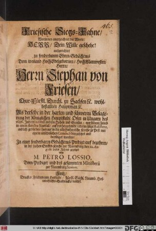 Friesische Siegs-Fahne/ Worinnen angezeichnet die Worte: Herr/ Dein Wille geschehe : aufgerichtet zu sonderbaren Ehren-Gedächtnis Dem ... Herrn Stephan von Friesen ... Als derselbe in der harten und schweren Belagerung der Königlichen Hauptstadt Ofen in Ungarn des 1686. Jahres ... vor seinem Feind in einem starcken Ausfall ... endlich geblieben/ hierauf in die alte Lutherische Kirche zu Pest ... beygesetzet und beerdiget worden/ In einer sonderbaren Gedächtnis-Predigt/ auf begehren/ in der hohen Stiffts-Kirche zur Naumburg den 22. Augusti dieses Jahres gezeiget