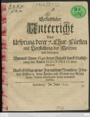 Gründlicher Unterricht Vom Ursprung derer 7. Chur-Fürsten mit Vorstellung der Motiven und Ursachen/ Warumb Anno 1648. deren Anzahl durch Einführung des Achten Electorats überschritten : Auch ob selbige itziger Zeit mit dem Neundten/ Zehnden/ Eilfften [et]c. derer Fürsten und Stände des Reichs hohen Rechten unbeschadet/ könne vermehret werden