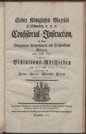 Seiner Königlichen Majestät zu Schweden, [et]c. [et]c. [et]c. Consistorial-Instruction, in Dero Herzogthum Vorpommern und Fürstenthum Rügen, vom Jahr 1681 : Nebst den Visitations-Abschieden von 1707 und 1775, so wie letzterer nach Seiner Königl. Majestät Befehl publiciret worden.