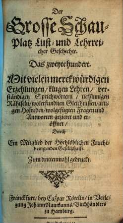 Der Grosse Schau-Platz Lust- und Lehrreicher Geschichte : Mit vielen merckwürdigen Erzehlungen, klugen Sprüchen, scharffsinnigen Hofreden, neuen Fabeln, verborgenen Rähtseln, artigen Schertzfragen, und darauf wolgefügten Antworten, [et]c. außgezieret und eröffnet, [2]. Das zweyte hundert