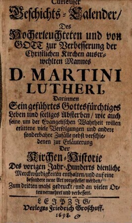 Curieuser Geschichts-Calender, Des Hocherleuchteten und von Gott zur Verbesserung der Christlichen Kirchen auserwehlten Mannes D. Martini Lutheri : Darinnen Sein geführtes Gottesfürchtiges Leben und seeliges Absterben, wie auch seine um der Evangelischen Wahrheit willen erlittene viele Verfolgungen und andere sonderbahre Zufälle nebst verschiedenen zur Erläuterung Der Kirchen-Historie Des vorigen Jahr-Hunderts dienliche Merckwürdigkeiten enthalten, und auf eine besondere neue Art vorgestellet werden