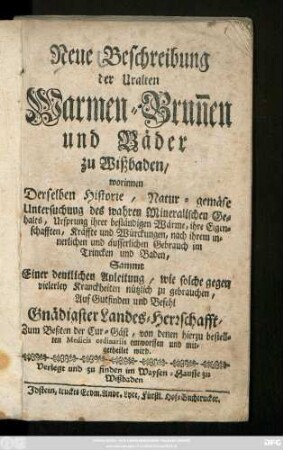 Neue Beschreibung der Uralten Warmen-Brun[n]en und Bäder zu Wißbaden : worinnen Derselben Historie, Natur-gemäse Untersuchung des wahren Mineralischen Gehalts, Ursprung ihrer beständigen Wärme, ihre Eigenschafften, Kräffte und Würckungen ... Sammt Einer deutlichen Anleitung, wie solche gegen vielerley Kranckheiten nützlich zu gebrauchen ... von denen hierzu bestellten Medicis ordinariis entworffen und mitgetheilet wird