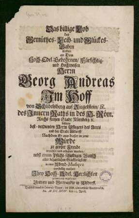 Das billige Lob der Gemüthes- Leib- und Glückes-Gaben : wollten an Dem Hoch-Edel-Gebohrnen/ Fürsichtig- und Hochweisen Herrn Georg Andreas ImHoff von Schübelsberg auf Ziegelstein/ [et]c. bißhero best-verdienten Herrn Pflegers des Amts und der Stadt Altdorff/ nachdem Er aus dieser in jene Würde zu großer Freude erwehlet und erhaben worden/ nebst einem Pflicht-schuldigen Wunsch aller beharrlichen Glückseeligkeit/ in einer Abend-Musique vorstellig machen Ihro Hoch-Adel. Herrlichkeit gehorsamst-ergebenste Vettern und Verwandte in Altdorff