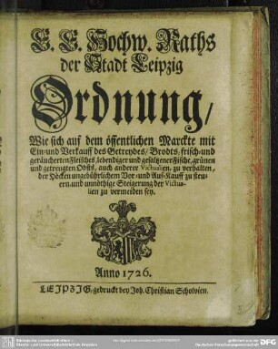 E. E. Hochw. Raths der Stadt Leipzig Ordnung, Wie sich auf dem öffentlichen Marckte mit Ein- und Verkauff des Getreydes, Brodts, frisch- und geräucherten Fleisches, lebendiger und gesaltzener Fische, grünen und getreugten Obsts, auch anderer Victualien, zu verhalten, der Höcken ungebührlichem Vor- und Auf-Kauff zu steuern, und unnöthige Steigerung der Victualien zu vermeiden sey