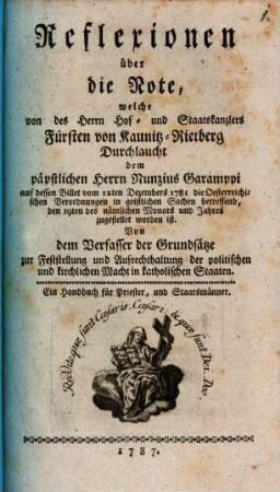 Reflexionen über die Note, welche von des ... Fürsten von Kaunitz-Rietberg Durchlaucht dem päpstlichen Nunzius Garamppi auf dessen Billet vom 12. Dec. 1781 die österreichischen Verordnungen in geistlichen Sachen betreffend ... zugestellet worden ist : Von dem Verfasser der Grundsätze zur Feststellung und Aufrechthaltugn der politischen und kirchlichen Macht in katholischen Staaten. Ein Handbuch für Priester, und Staatsmänner