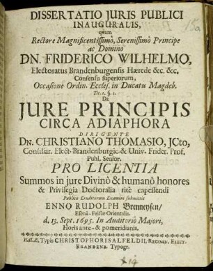 Dissertatio Iuris Publici Inauguralis, quam Rectore Magnificentissimo, Serenissimo Principe ac Domino Dn. Friderico Wilhelmo ... Occasione Ordin. Eccles. in Ducatu Magdeb. Tit. 2. §. 1. De Iure Principis Circa Adiaphora Dirigente Dn. Christiano Thomasio ... Pro Licentia Summos in iure Divino & humano honores & Privilegia Doctoralia rite capessendi Publico Eruditorum Examini submittit Enno Rudolph Brenneysen/ Esena-Frisiae Orientalis. d. 13. Sept. 1695. In Auditorio Maiori, Horis ante- & pomeridianis