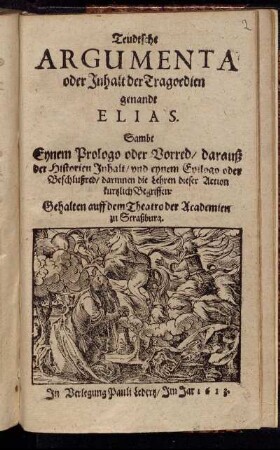 Teudtsche Argumenta oder Inhalt der Tragoedien genandt Elias : Sambt Eynem Prologo oder Vorred/ darauß der Historien Inhalt/ und eynem Epilogo oder Beschlußred/ darinnen die Lehren dieser Action kurtzlich Begriffen ; Gehalten auff dem Theatro der Academien zu Straßburg
