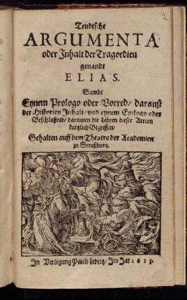 Teudtsche Argumenta oder Inhalt der Tragoedien genandt Elias : Sambt Eynem Prologo oder Vorred/ darauß der Historien Inhalt/ und eynem Epilogo oder Beschlußred/ darinnen die Lehren dieser Action kurtzlich Begriffen ; Gehalten auff dem Theatro der Academien zu Straßburg