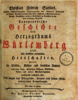Christian Fridrich Sattlers, Herzoglich-Würtembergischen Regierungsraths und Geheimen Archivarius des Königl. Grosbritannischen historischen Instituts zu Göttingen und der Königl. Preussischen gelehrten Gesellschaft zu Frankfurt an der Oder wirklichen Mitglids, Topographische Geschichte des Herzogthums Würtemberg und aller demselben einverleibten Herrschaften, worin die Städte, Klöster und derselben Aemter nach ihrer Lage, ehemaligen Besizern, Schiksalen, Natur- und andern Merkwürdigkeiten ausführlich beschriben sind : Nebst einigen das Bürgerliche, Staats- und Lehen-Recht erläuternden Anmerkungen