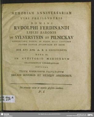 Memoriam Anniversariam Viri Perillustris Domini Rudolphi Ferdinandi Liberi Baronis De Sylverstein Et Pilnickau Hereditarii Domini In Klein-Eila Craschen Pauen Dauber Buchwalde Et Barg Die XVI Apr. A. R. S. MDCCXCVI. ... In Auditorio Medicorum ... Indicunt Trium Superiorum Facultatum Decani Seniores Et Reliqui Assessores : De criteriis vitae et mortis physico-medicis. P. I