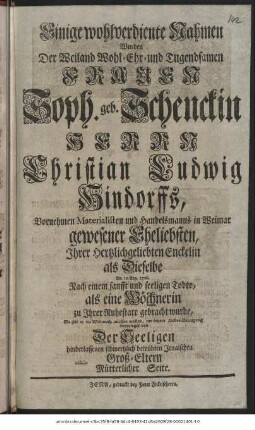 Einige wohlverdiente Nahmen Wurden Der Weiland Wohl-Ehr- und Tugendsamen Frauen Soph. geb. Schenckin Herrn Christian Ludwig Hindorffs, Vornehmen Materialisten und Handelsmanns in Weimar gewesener Eheliebsten, Ihrer hertzlichgeliebten Enckelin als Dieselbe Am 12. Aug. 1726. Nach einem sanfft und seeligen Todte, als eine Wöchnerin zu Ihrer Ruhestatt gebracht wurde, So gut es die Wehmuth zulassen wollen, zur letzten Liebes-Bezeugung beygeleget von Der Seeligen hinderlassenen schmertzlich betrübten Jenaischen Groß-Eltern Mütterlicher Seite.