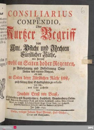 Consiliarius In Compendio, Oder Kurtzer Begriff von Amt, Pflicht und Rechten Fürstlicher Räthe : wie hierauf sowohl an Seiten hoher Regenten, zu Aufnehmung und Beförderung Dero Landen und eigenen Nutzens, als auch an Seiten derer Fürstlichen Räthe selbst, zu Erfüllung ihrer Schuldigkeiten zu reflectieren sey,