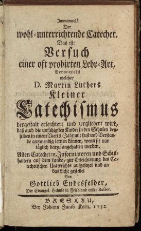 Immanuel! Der wohl-unterrichtende Catechet! : Das ist: Versuch einer oft probirten Lehr-Art, Vermittelst D. Martin Luthers Kleiner Catechismus dergestalt erleichtert und zergliedert wird, daß auch die unfähigsten Kinder in den Schulen denselben in einem Viertel-Jahr mit Lust und Verstande auswendig lernen können, wenn sie nur täglich darzu angehalten werden ...