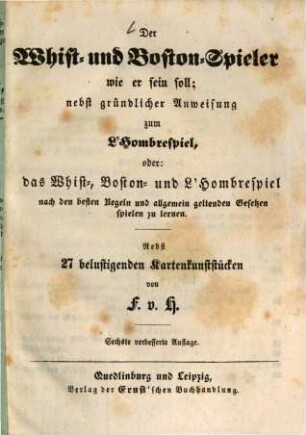 Der Whist- und Boston-Spieler wie er sein soll; nebst gründlicher Anweisung zum L'Hombrespiel, oder das Whist-, Boston- und L'Hombrespiel nach den besten Regeln und allgemein geltenden Gesetzen spielen zu lernen : Nebst 27 belustigenden Kartenkunststücken von F. v. H.