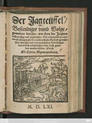 Der Jagteüffel/|| Bestendiger vnnd Wolge=||gründter bericht/ wie fern die Jagten || rechtmessig/ vnd zůgelassen. Vnd widerumb worin=||nen sie jetziger zeit des mehrertheils Gotloß/ gewalt=||sam/ vnrecht/ vnd verdamlich sein/ Vnd derhal=||ben billich vndterlassen/ oder doch geen=||dert werden solten. Durch || M.Cyria.Spangenberg.||