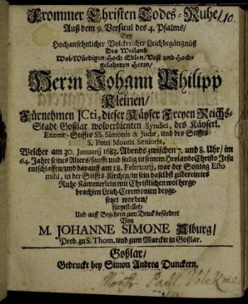 Frommer Christen Todes-Ruhe : Auß dem 9. Versicul des 4. Psalmes/ Bey Hochansehnlicher Volckreicher Leichbegängnüß Des Weiland Wol-Würdigen/ Hoch-Edlen/ Vest und Hochgelahrten Herrn/ Herrn Johann Philipp Kleinen/ Fürnehmen ICti, dieser Käyser Reichs-Stadt Goßlar wolverdienten Syndici, des Käyserl. Exemt-Stiffts SS. Simonis & Judae, und des Stiffts S. Petri Montis Senioris, Welcher am 30. Januarii 1683. Abends zwischen 7. und 8. Uhr/ im 64. Jahre seines Alters/ sanfft und seelig in seinem Heylande Christo Jesu entschlaffen/ und darauff am 18. Februarii, war der Sontag Esto mihi, in der Stiffts-Kirchen/ in sein daselbst zubereitetes Ruhe-Kämmerlein mit Christlichen wol hergebrachten Leich-Ceremonien beygesetzet worden/ fürgestellet/ Und auff Begehren zum Druck befördert