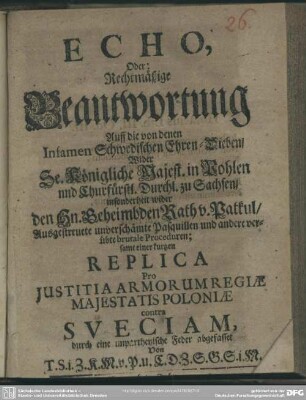 Echo, Oder: Rechtmäßige Beantwortung Auff die von denen Infamen Schwedischen Ehren-Dieben, Wider Se. Königliche Majest. in Pohlen und Churfürstl. Durchl. zu Sachsen, insonderheit wider den Hn. Geheimbden Rath v. Patkul, Ausgestreuete unverschämte Pasquillen und andere verübte brutale Proceduren : samt einer kurtzen Replica Pro Iustitia Armorum Regie Maiestatis Poloniae contra Sueciam