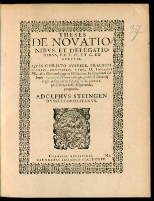 THESES || DE NOVATIO=||NIBVS ET DELEGATIO=||NIBVS, EX T. FF. ET C. EX-||CERPTAE.|| QVAS ... PRAESIDE || ... D. IOHANNE || Michaële Cronenburgero Dictatore, In frequenti Co-||loniensium apud Vbios collegio, publici exercitij || ergò. Anno partae salutis, M.D.LXXXX.|| prid. nonas Iulij disputandas || proponit.|| ADOLPHVS STEINGEN || DVSSELLOPOLITANVS.||