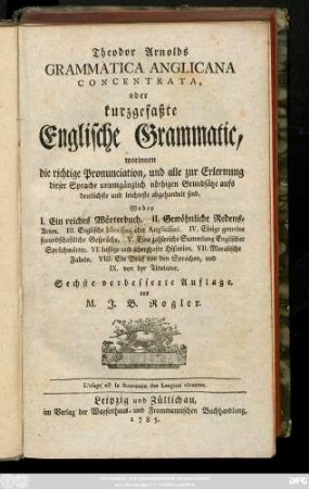 Theodor Arnolds Grammatica Anglicana Concentrata, oder kurzgefaßte Englische Grammatic, worinnen die richtige Pronunciation, und alle zur Erlernung dieser Sprache unumgänglich nöthigen Grundsätze aufs deutlichste und leichteste abgehandelt sind ; Wobey I. Ein reiches Wörterbuch, II. Gewöhnliche Redensarten, II. Englische Idiotismi oder Anglicismi, IV. Einige gemeine freundschaftliche Gespräche, V. Eine zahlreiche Sammlung Englischer Sürüchwörter, VI. Lustige und scherzhafte Historien. VII. Moralische Fabeln. VIII. Ein Brief von den Sprachen, und IX. von der Titulatur