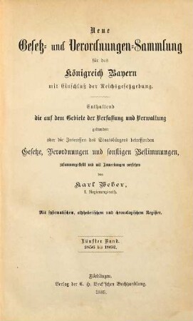 Neue Gesetz- und Verordnungen-Sammlung für das Königreich Bayern : mit Einschluß der Reichsgesetzgebung ; enthaltend die auf dem Gebiete der Verfassung und Verwaltung geltenden oder die Interessen des Staatsbürgers betreffenden Gesetze, Verordnungen und sonstigen Bestimmungen. 5.1856/1862 (1885)