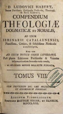 D. Ludovici Habert, Sacrae Facultatis Parisiensis Doctoris, ... theologia dogmatica et moralis : ad usum seminarii catalaunensis planissima, critica, et solidissima methodo conscripta , nunc vero ad usum totius orbis litterarii, post plures editiones parisienses et venetas in Germania etiam secundis curis recusa, in VIII. tomos divisa, et a plurimis mendis sollicite purgata, 8