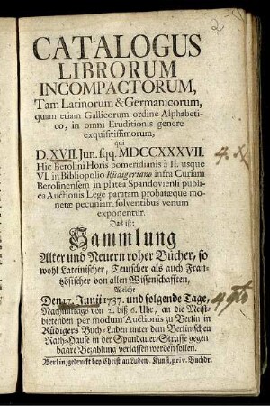 Catalogus Librorum Incompactorum, Tam Latinorum & Germanicorum, quam etiam Gallicorum ordine Alphabetico, in omni Eruditionis genere exquisitissimorum, qui D. XVII. Jun. sqq. MDCCXXXVII. Hic Berolini Horis pomeridianis à II. usque VI. in Bibliopolio Rüdigeriano infra Curiam Berolinensem in platea Spandoviensi publica Auctionis Lege paratam probatæque pecuniam solventibus venum exponentur