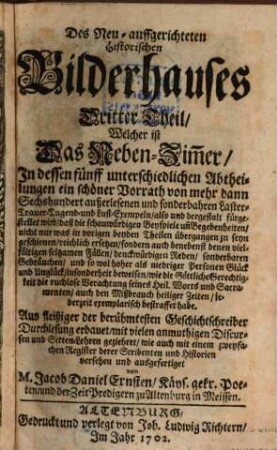 Das Neu-auffgerichtete Historische Bilderhauß : In dessen Zweyen Gemächern, Als Dem Laster- und Trauer-Zimmer, ein ansehnlicher Vorrath außerlesener Geschichte und sonderlicher Begebenheiten, dergestalt vorgestellet wird, daß die beygebrachten schauwürdigen Exempel, die äuserste Thorheit des Menschlichen Hertzens, den Eiffer der Sünden-rächenden Gerechtigkeit Gottes, und dieses betrüglichen Lebens nichtigen Unbestand augenscheinlich abmahlen ..., Dritter Theil. Welcher ist Das Neben-Zim[m]er, In dessen fünff unterschiedlichen Abtheilungen ein schöner Vorrath von mehr dann Sechshundert außerlesenen und sonderbahren Laster- Trauer- Tugend- und Lust-Exempeln ... fürgestellet wird ...