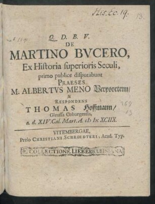 De Martino Bucero, Ex Historia superioris Seculi, primo publice disputabunt Praeses M. Albertus Meno Verpoortenn/ & Respondens Thomas Hoffmann/ Gleussa Coburgensis, a. d. XIV. Cal. Mart. A. MDCXCIIX.
