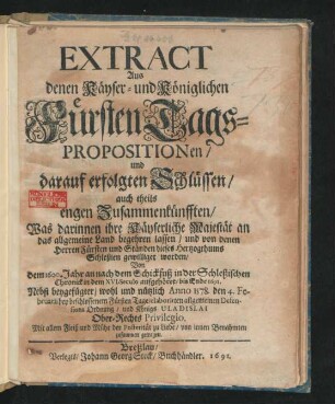 Extract Aus denen Käyser- und Königlichen FürstenTags-Propositionen/ und darauf erfolgten Schlüssen/ auch theils engen Zusammenkünfften : Was darinnen ihre Käyserliche Majestät an das allgemeine Land begehren lassen/ und von denen Herren Fürsten und Ständen dieses Hertzogthums Schleßien gewilliget worden/ Von dem 1600. Jahr an nach dem Schickfuß in der Schleßischen Chronick in dem XVI. Seculo aufgehöret/ bis Ende 1691