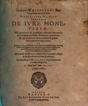 Johan. Wolffgangi Aur Langenzennensis Franci Dissertatio Politico-Iuridica De Iure Monetarum : Ubi praecipue de potestate cudendi monetam: de monetae partibus: solutione: mutatione: & reprobatione ... Decreto & auctoritate Amplißimi ICtorum Collegii, in inclyta Rauracorum Academia, Doctoralium in Utroq. Iure insignium consequendorum gratia, XI. Mens. April. Anno MDCXVII. publice habita