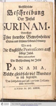 Außführliche Beschreibung der Insul Surinam : Betreffend Ihre frembde Gewohnheiten/ Sitten und seltsame Lebens-Ordnung: Wie auch Die Englische Praetensiones auff selbige Insul Wobey auch angefüget/ Die Beschreibung der Insul Panama ... : Den Liebhabern zur Lust/ aus dem Holländischen verdeutscht