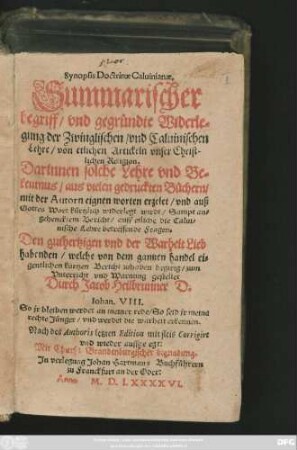 Synopsis Doctrinae Caluinianae.|| Summarischer || begriff/ vnd gegründte Widerle=||gung der Zwinglischen/ vnd Caluinischen || Lehre/ von etlichen Artickeln vnser Christ-||lichen Religion.|| Darinnen solche Lehre vnd Be=||kentnus/ aus vielen gedruckten Büchern/|| mit der Autorn eignen worten erzelet/ vnd auß || Gottes Wort kůrtzlich widerlegt wirdt/ Sampt an=||gehencktem Bericht/ auff etliche die Calui=||nische Lehre betreffende Fragen.|| ... gestellet || Durch Jacob Heilbrunner D.|| ... Nach des Authoris letzten Edition ... Corrigirt || vnd wieder auffgeegt:||